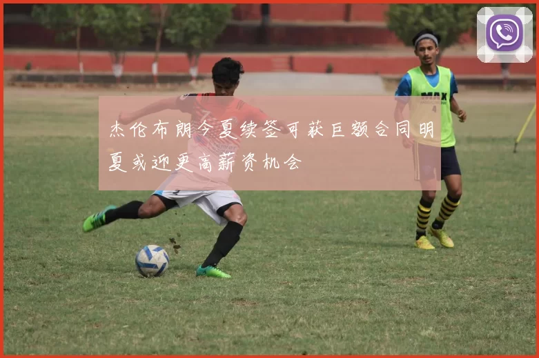 杰伦布朗今夏续签可获巨额合同明夏或迎更高薪资机会