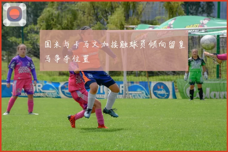 国米与卡马文加接触球员倾向留皇马争夺位置