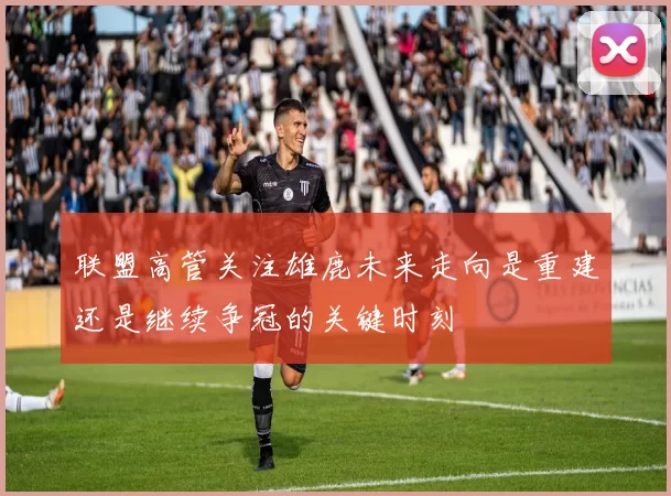 联盟高管关注雄鹿未来走向是重建还是继续争冠的关键时刻