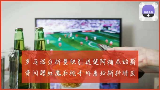 罗马诺分析曼联引进楚阿梅尼的薪资问题红魔和枪手均看好斯科特发展潜力