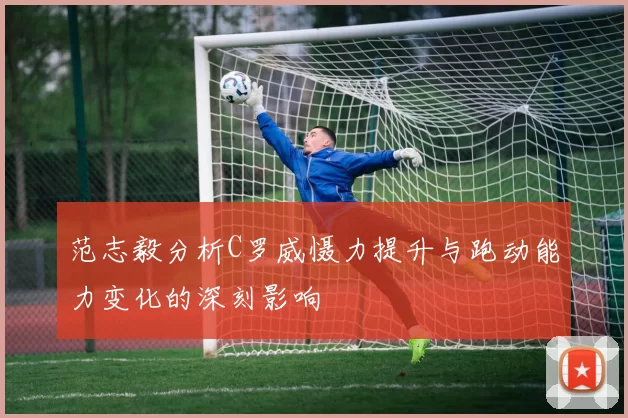 范志毅分析C罗威慑力提升与跑动能力变化的深刻影响