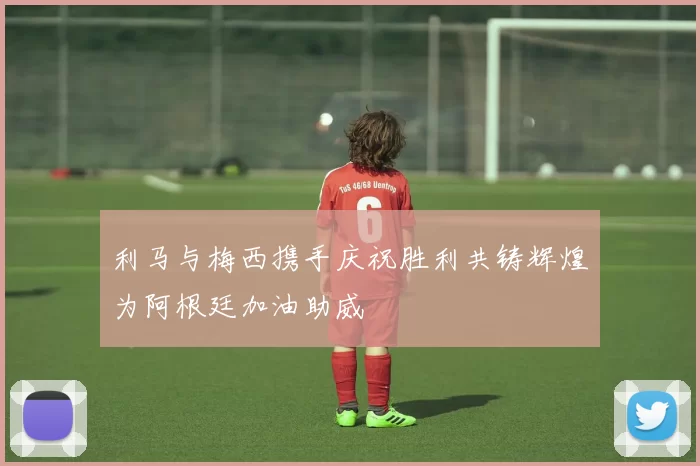 利马与梅西携手庆祝胜利共铸辉煌为阿根廷加油助威