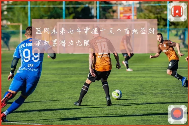 篮网未来七年掌握十五个首轮签财富积累潜力无限