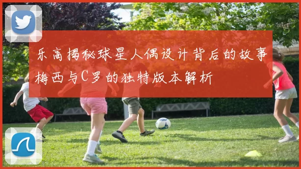 乐高揭秘球星人偶设计背后的故事梅西与C罗的独特版本解析